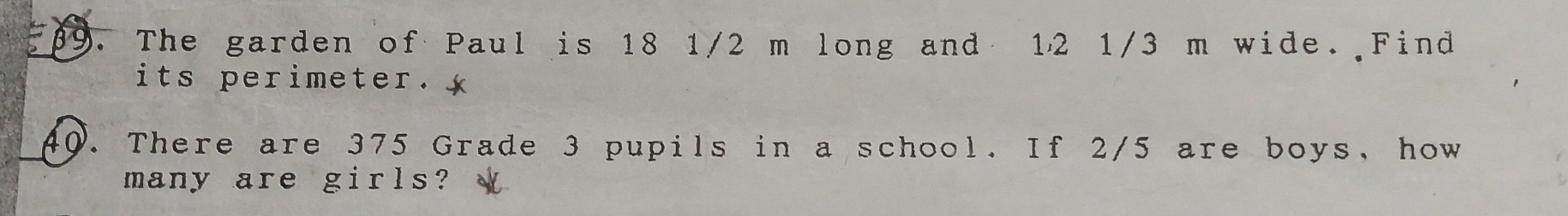 The garden of Paul is 18 1/2 m long and 12 1/3 m wide. Find 
its perimeter. 
40. There are 375 Grade 3 pupils in a school. If 2/5 are boys, how 
many are girls?