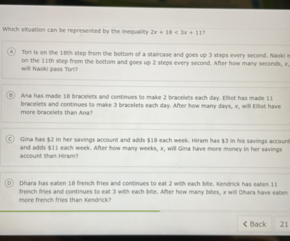 Which situation can be represented by the inequality 2x+18<3x+11 ?
A Tori is on the 18th step from the bottom of a staircase and goes up 3 steps every second. Naoki is
on the 11th step from the bottom and goes up 2 steps every second. After how many seconds, x,
will Naoki pass Tori?
B Ana has made 18 bracelets and continues to make 2 bracelets each day. Elliot has made 11
bracelets and continues to make 3 bracelets each day. After how many days, x, will Elliot have
more bracelets than Ana?
C Gina has $2 in her savings account and adds $18 each week. Hiram has $3 in his savings account
and adds $11 each week. After how many weeks, x, will Gina have more money in her savings
account than Hiram?
D) Dhara has eaten 18 french fries and continues to eat 2 with each bite. Kendrick has eaten 11
french fries and continues to eat 3 with each bite. After how many bites, x will Dhara have eaten
more french fries than Kendrick?
Back 21