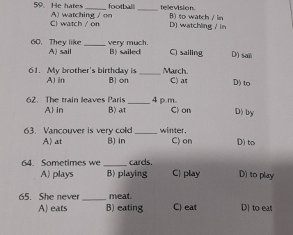 He hates _football _television.
A) watching / on B) to watch / in
C) watch / on D) watching / in
60. They like _very much.
A) sail B) sailed C) sailing D) sail
61. My brother's birthday is _March. D) to
A) in B) on C) at
62. The train leaves Paris _4 p.m.
A) in B) at C) on D) by
63. Vancouver is very cold _winter .
A) at B) in C) on D) to
64. Sometimes we _cards.
A) plays B) playing C) play D) to play
65. She never _meat.
A) eats B) eating C) eat D) to eat