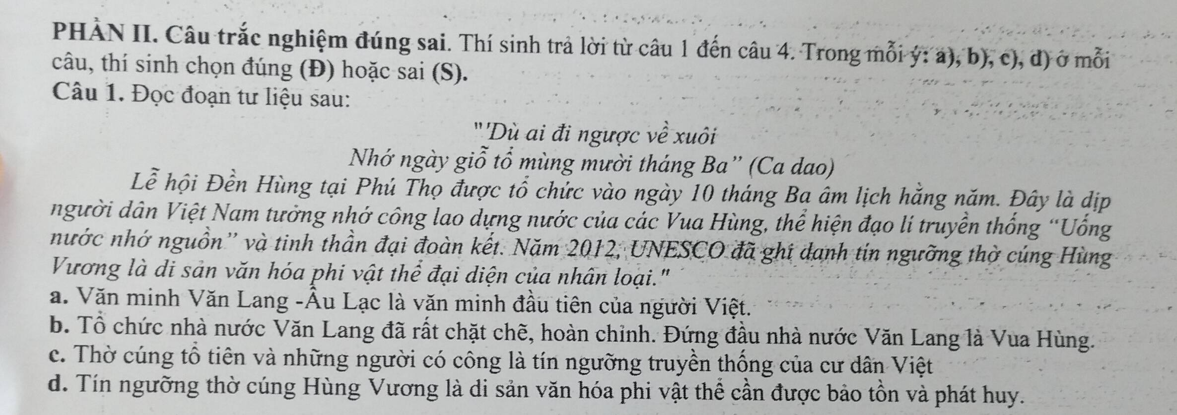 PHÀN II. Câu trắc nghiệm đúng sai. Thí sinh trả lời từ câu 1 đến câu 4. Trong mỗi ý: a), b), c), đ) ở mỗi
câu, thí sinh chọn đúng (Đ) hoặc sai (S).
Câu 1. Đọc đoạn tư liệu sau:
''Dù ai đi ngược về xuôi
Nhớ ngày giỗ tổ mùng mười tháng Ba” (Ca dao)
Lễ hội Đền Hùng tại Phú Thọ được tổ chức vào ngày 10 tháng Bạ âm lịch hằng năm. Đây là dịp
người dân Việt Nam tưởng nhớ công lao dựng nước của các Vua Hùng, thể hiện đạo lí truyền thống “Uống
nước nhớ nguồn'' và tinh thần đại đoàn kết. Năm 2012, UNESCO đã ghí danh tin ngưỡng thờ cúng Hùng
Vương là di sản văn hóa phi vật thể đại diện của nhân loại."
a. Văn minh Văn Lang -Âu Lạc là văn minh đầu tiên của người Việt.
b. Tổ chức nhà nước Văn Lang đã rất chặt chẽ, hoàn chỉnh. Đứng đầu nhà nước Văn Lang là Vua Hùng.
c. Thờ cúng tổ tiên và những người có công là tín ngưỡng truyền thống của cư dân Việt
d. Tín ngưỡng thờ cúng Hùng Vương là di sản văn hóa phi vật thể cần được bảo tồn và phát huy.