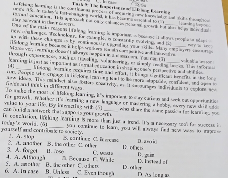 In case
Task 9: The Importance of Lifelong Learning DSo
Lifelong learning is the continuous process of acquiring new knowledge and skills throughou
one's life. In today’s fast-changing world, it has become essential to (1) learning beyor
stay relevant in their careers.
formal education. This approach not only enhances personal growth but also helps individual
One of the main reasons lifelong learning is important is because it allows people to adapt :
new challenges. Technology, for example, is constantly evolving, and (2
up with these changes is by continuously upgrading your skills. Many employers encourage way to keep
lifelong learning because it helps workers remain competitive and innovative.
Moreover, learning doesn’t always happen in a classroom. You can (3) valuable lesson
through experiences, such as traveling, volunteering, or simply reading books. This informal
learning is just as important as formal education in shaping one’s perspective and abilities.
(4) _lifelong learning requires time and effort, it brings significant benefits in the long
run. People who engage in lifelong learning tend to be more adaptable, confident, and open to
new ideas. This mindset also fosters creativity, as it encourages individuals to explore new
fields and think in different ways.
To make the most of lifelong learning, it’s important to stay curious and seek out opportunities
for growth. Whether it’s learning a new language or mastering a hobby, every new skill adds
value to your life. By interacting with (5) who share the same passion for learning, you
can build a network that supports your growth.
In conclusion, lifelong learning is more than just a trend. It's a necessary tool for success in
today's world. (6) _you continue to learn, you will always find new ways to improve
yourself and contribute to society.
1. A. stop B. continue C. increase D. avoid
2. A. another B. the other C. other D. others
3. A. forget B. lose C. waste D. gain
4. A. Although B. Because C. While D. Instead of
5. A. another B. the other C. others D. other
6. A. In case B. Unless C. Even though D. As long as