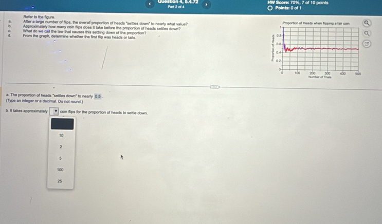 HW Score: 70%, 7 of 10 points
( Question 4, 5.4.72 Part 2 of 4 O Points: 0 of 1
Refer to the figure.
a After a large number of flips, the overall proportion of heads "settles down" to nearly what value? Proportion of Heads when Sipping a fair coin
b Approximately how many coin flips does it take before the proportion of heads settles down?
1
C What do we call the law that causes this settling down of the proportion? 0.8
From the graph, determine whether the first flip was heads or tails.
0.6
0.4
0.2
200 300 400 sào
0 100 Number of Trais
a. The proportion of heads "settles down" to nearly 05. 
(Type an integer or a decimal. Do not round.)
b. It takes approximately v coin flips for the proportion of heads to settle down.
10
2
5
100
25