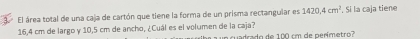 El área total de una caja de cartón que tiene la forma de un prisma rectangular es 1420,4cm^2. Si la caja tiene
16,4 cm de largo y 10,5 cm de ancho, ¿Cuál es el volumen de la caja? rado de 100 cm de perímetro?
