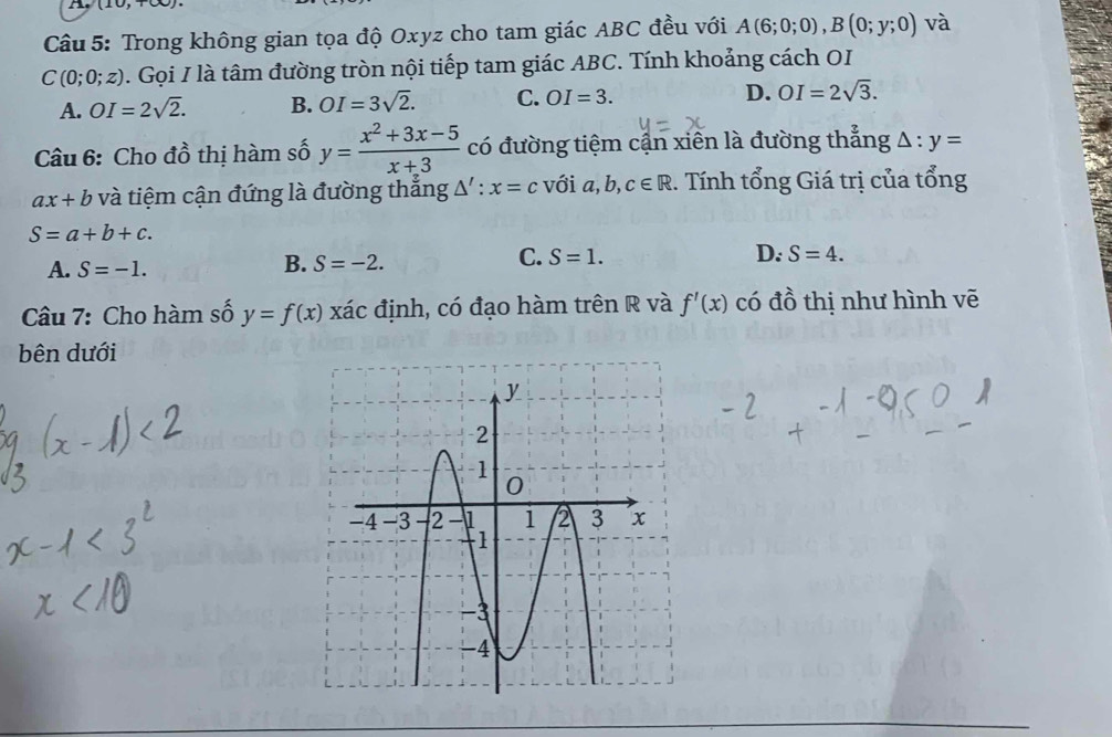 Trong không gian tọa độ Oxyz cho tam giác ABC đều với A(6;0;0), B(0;y;0) và
C(0;0;z). Gọi I là tâm đường tròn nội tiếp tam giác ABC. Tính khoảng cách OI
A. OI=2sqrt(2). B. OI=3sqrt(2). C. OI=3. D. OI=2sqrt(3). 
Câu 6: Cho đồ thị hàm số y= (x^2+3x-5)/x+3  có đường tiệm cận xiên là đường thẳng △ :y=
ax+b và tiệm cận đứng là đường thắng △ ':x=c với a, b, c∈ R 1. Tính tổng Giá trị của tổng
S=a+b+c.
A. S=-1.
B. S=-2.
C. S=1. D. S=4. 
Câu 7: Cho hàm số y=f(x) to ác định, có đạo hàm trên R và f'(x) có đồ thị như hình vẽ
bên dưới