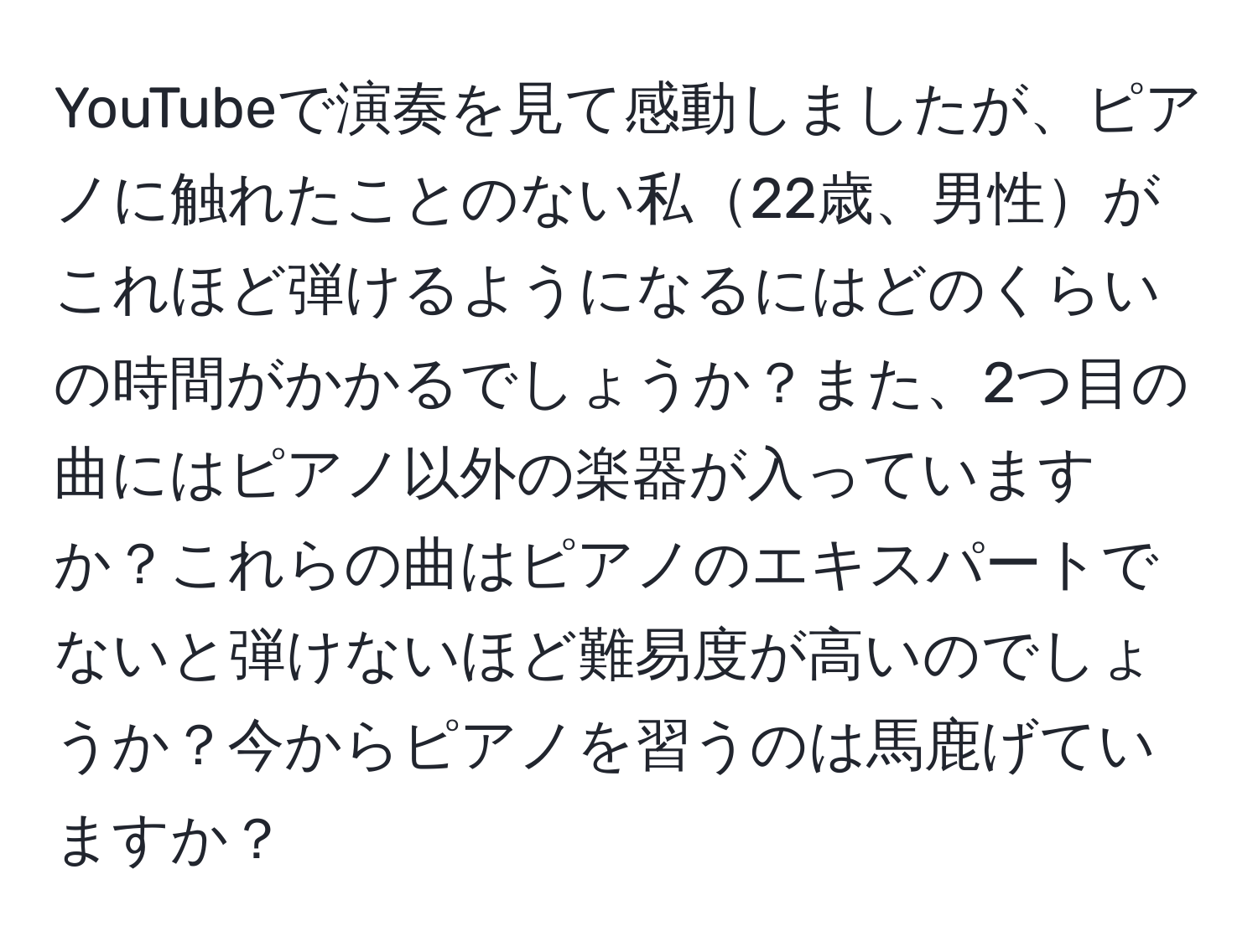 YouTubeで演奏を見て感動しましたが、ピアノに触れたことのない私22歳、男性がこれほど弾けるようになるにはどのくらいの時間がかかるでしょうか？また、2つ目の曲にはピアノ以外の楽器が入っていますか？これらの曲はピアノのエキスパートでないと弾けないほど難易度が高いのでしょうか？今からピアノを習うのは馬鹿げていますか？