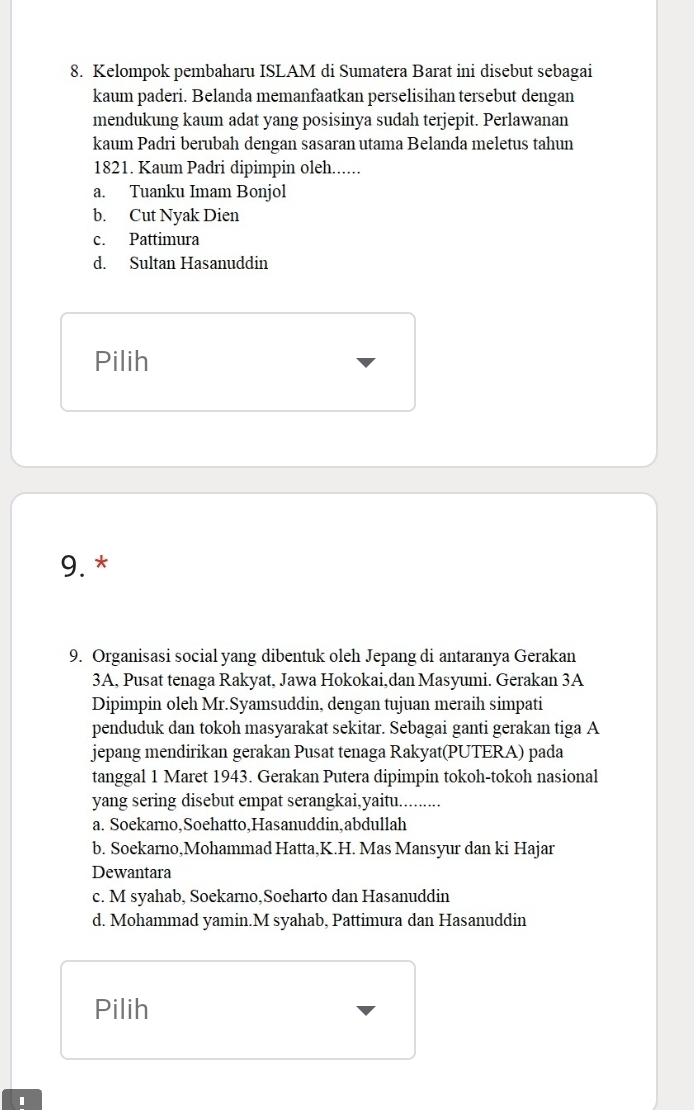 Kelompok pembaharu ISLAM di Sumatera Barat ini disebut sebagai
kaum paderi. Belanda memanfaatkan perselisihan tersebut dengan
mendukung kaum adat yang posisinya sudah terjepit. Perlawanan
kaum Padri berubah dengan sasaran utama Belanda meletus tahun
1821. Kaum Padri dipimpin oleh......
a. Tuanku Imam Bonjol
b. Cut Nyak Dien
c. Pattimura
d. Sultan Hasanuddin
Pilih
9. *
9. Organisasi social yang dibentuk oleh Jepang di antaranya Gerakan
3A, Pusat tenaga Rakyat, Jawa Hokokai,dan Masyumi. Gerakan 3A
Dipimpin oleh Mr.Syamsuddin, dengan tujuan meraih simpati
penduduk dan tokoh masyarakat sekitar. Sebagai ganti gerakan tiga A
jepang mendirikan gerakan Pusat tenaga Rakyat(PUTERA) pada
tanggal 1 Maret 1943. Gerakan Putera dipimpin tokoh-tokoh nasional
yang sering disebut empat serangkai,yaitu.........
a. Soekarno,Soehatto,Hasanuddin,abdullah
b. Soekarno,Mohammad Hatta,K.H. Mas Mansyur dan ki Hajar
Dewantara
c. M syahab, Soekarno,Soeharto dan Hasanuddin
d. Mohammad yamin.M syahab, Pattimura dan Hasanuddin
Pilih
1