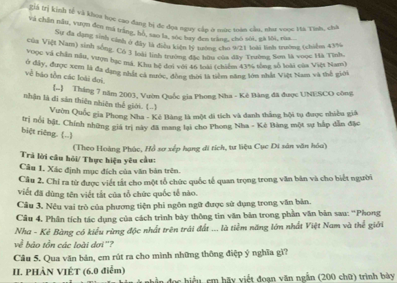 giá trị kinh tế và khoa học cao đang bị đc dọa nguy cấp ở mục toàn cầu, như voọc Hà Tĩnh, chà
Và chân nâu, vượn đen má trắng, hỗ, sao la, sóc bay đen trắng, chó sôi, gà lội, rùa...
Sự đa dạng sinh cánh ở đây là điều kiện lý tướng cho 9/21 loài linh trường (chiếm 43%
Của Việt Nam) sinh sống. Có 3 loài linh trường đặc hữu của dãy Trường Sơn là voọc Hà Tĩnh
voọc và chận nậu, vượn bạc má. Khu hệ dơi với 46 loài (chiếm 43% tổng số loài của Việt Nam)
ở đây, được xem là đa dạng nhất cả nước, đồng thời là tiểm năng lớn nhất Việt Nam và thể giới
về báo tồn các loài đơi.
.  Tháng 7 năm 2003, Vườn Quốc gia Phong Nha - Kẻ Bàng đã được UNESCO công
nhận là di sản thiên nhiên thế giới. (..)
Vườn Quốc gia Phong Nha - Kẻ Bàng là một di tích và danh thắng hội tụ được nhiều giá
trị nổi bật. Chính những giá trị này đã mang lại cho Phong Nha - Kẻ Bàng một sự hấp dẫn đặc
biệt riêng. ..
(Theo Hoàng Phúc, Hồ sơ xếp hạng di tích, tư liệu Cục Di sản văn hóa)
Trả lời câu hỏi/ Thực hiện yêu cầu:
Câu 1. Xác định mục đích của văn bản trên.
Câu 2. Chỉ ra từ được viết tắt cho một tổ chức quốc tế quan trọng trong văn bản và cho biết người
viết đã dùng tên viết tắt của tổ chức quốc tế nào.
Câu 3. Nêu vai trò của phương tiện phi ngôn ngữ được sử dụng trong văn bản.
Câu 4. Phân tích tác dụng của cách trình bảy thông tin văn bản trong phần văn bản sau: “Phong
Nha - Kẻ Bàng có kiểu rừng độc nhất trên trái đất ... là tiềm năng lớn nhất Việt Nam và thể giới
về bảo tồn các loài dơi'?
Câu 5. Qua văn bản, em rút ra cho mình những thông điệp ý nghĩa gì?
II. PHÀN VIÉT (6.0 điễm)
phần đọc hiểu, em hãy viết đoạn văn ngắn (200 chữ) trình bày