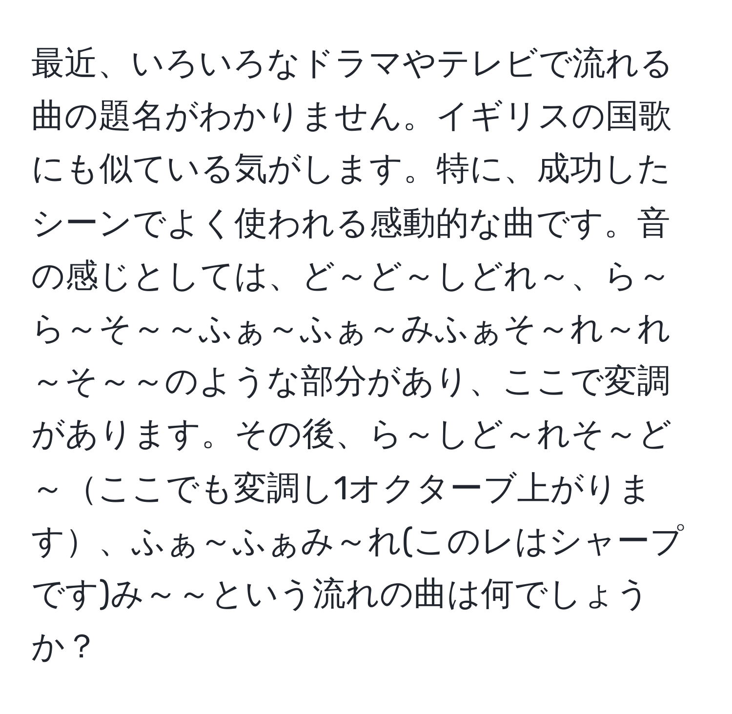 最近、いろいろなドラマやテレビで流れる曲の題名がわかりません。イギリスの国歌にも似ている気がします。特に、成功したシーンでよく使われる感動的な曲です。音の感じとしては、ど～ど～しどれ～、ら～ら～そ～～ふぁ～ふぁ～みふぁそ～れ～れ～そ～～のような部分があり、ここで変調があります。その後、ら～しど～れそ～ど～ここでも変調し1オクターブ上がります、ふぁ～ふぁみ～れ(このレはシャープです)み～～という流れの曲は何でしょうか？