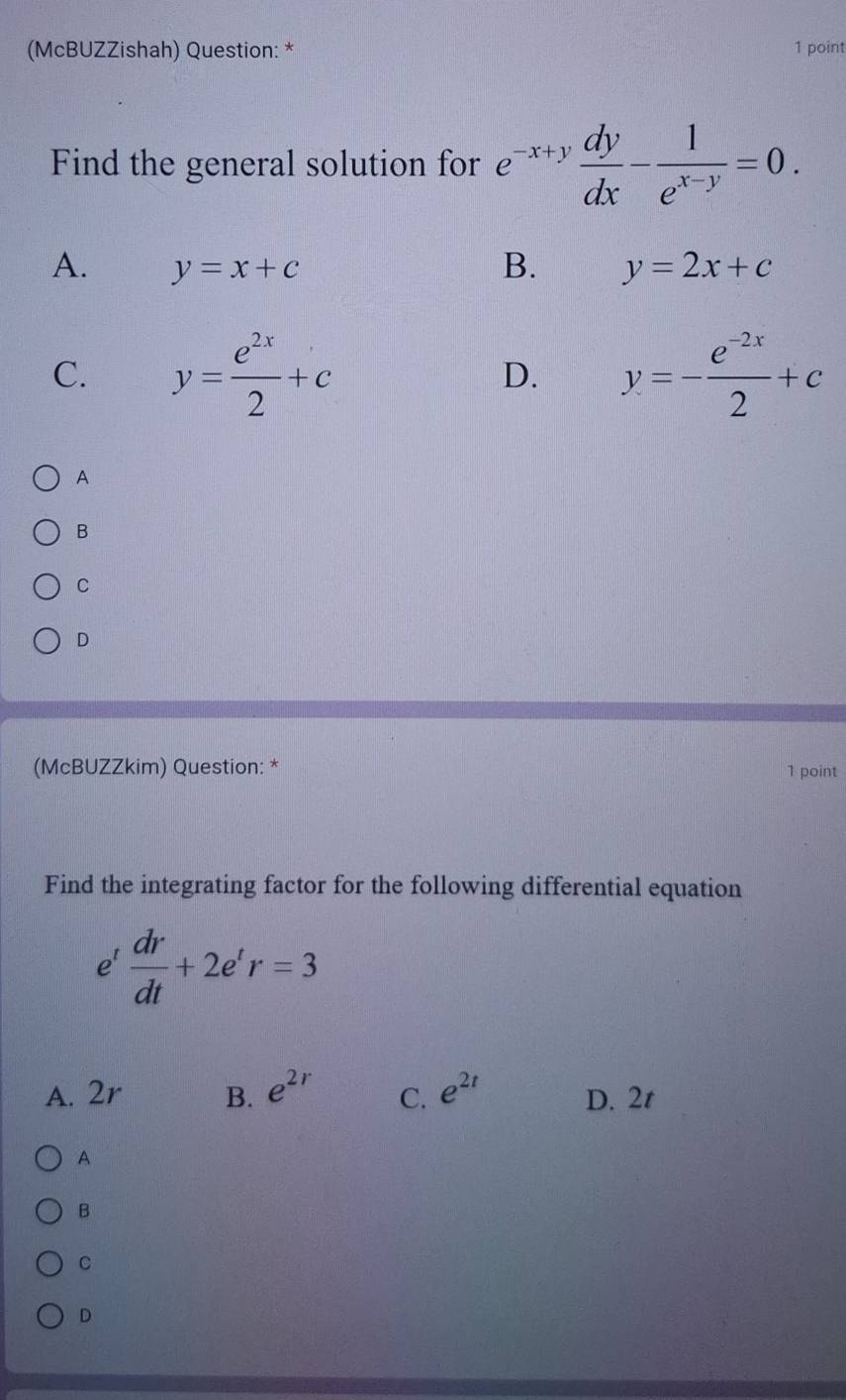 (McBUZZishah) Question: * 1 point
Find the general solution for e^(-x+y) dy/dx - 1/e^(x-y) =0.
A. y=x+c B. y=2x+c
C. y= e^(2x)/2 +c y=- (e^(-2x))/2 +c
D.
A
B
C
D
(McBUZZkim) Question: *
1 point
Find the integrating factor for the following differential equation
e^t dr/dt +2e^tr=3
A. 2r B. e^(2r) C. e^(2t) D. 2t
A
B
C
D