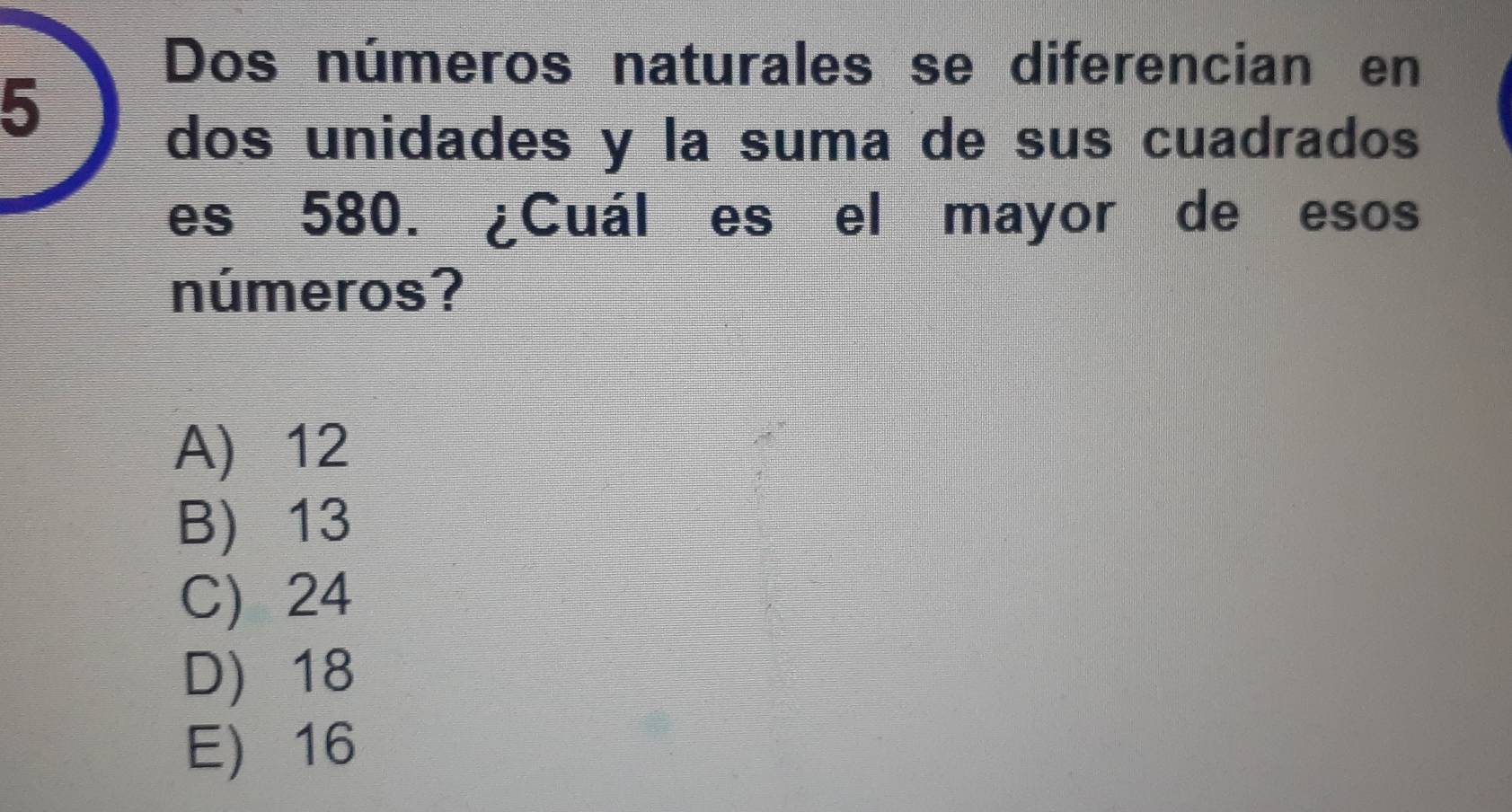 Dos números naturales se diferencian en
5
dos unidades y la suma de sus cuadrados
es 580. ¿Cuál es el mayor de esos
números?
A) 12
B) 13
C) 24
D) 18
E 16