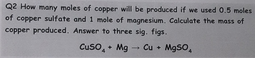 How many moles of copper will be produced if we used 0.5 moles
of copper sulfate and 1 mole of magnesium. Calculate the mass of 
copper produced. Answer to three sig. figs.
CuSO_4+Mgto Cu+MgSO_4