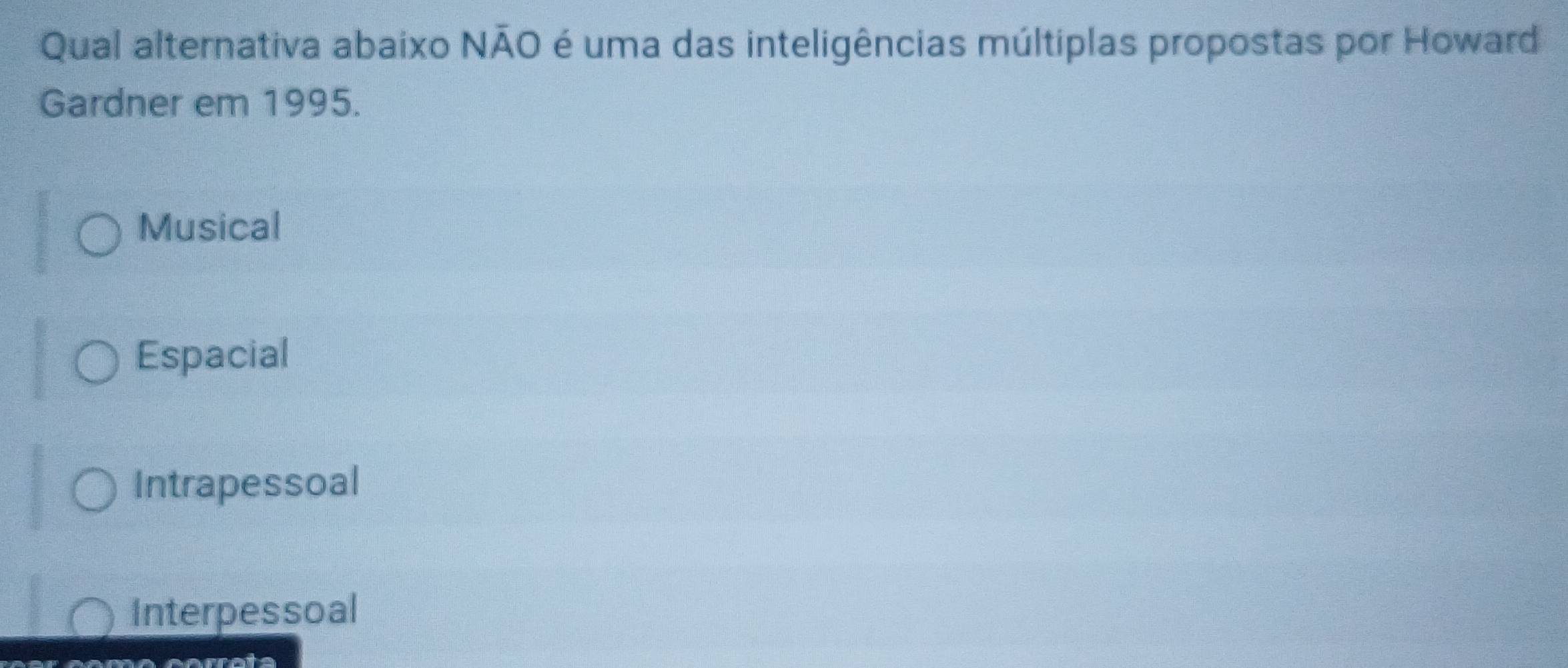 Qual alternativa abaixo NÃO é uma das inteligências múltiplas propostas por Howard
Gardner em 1995.
Musical
Espacial
Intrapessoal
Interpessoal