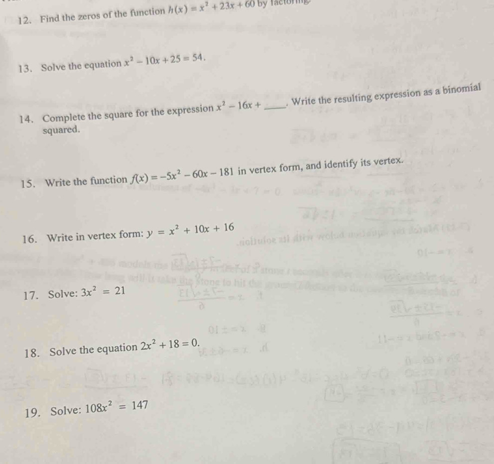 Find the zeros of the function h(x)=x^2+23x+60 by factoring 
13. Solve the equation x^2-10x+25=54. 
14. Complete the square for the expression x^2-16x+ _. Write the resulting expression as a binomial 
squared. 
15. Write the function f(x)=-5x^2-60x-181 in vertex form, and identify its vertex. 
16. Write in vertex form: y=x^2+10x+16
17. Solve: 3x^2=21
18. Solve the equation 2x^2+18=0. 
19. Solve: 108x^2=147