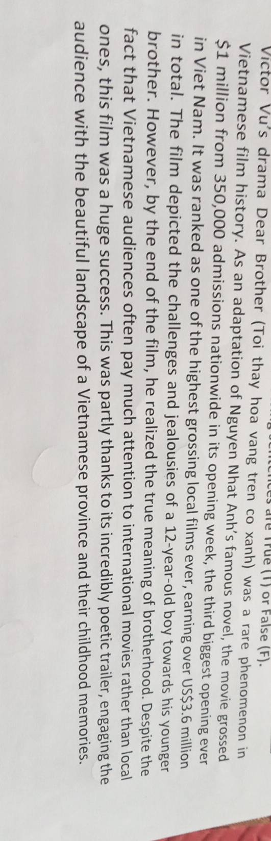 are True (T) or False (F). 
Victor Vu's drama Dear Brother (Toi thay hoa vang tren co xanh) was a rare phenomenon in 
Vietnamese film history. As an adaptation of Nguyen Nhat Anh's famous novel, the movie grossed
$1 million from 350,000 admissions nationwide in its opening week, the third biggest opening ever 
in Viet Nam. It was ranked as one of the highest grossing local films ever, earning over US $3.6 million
in total. The film depicted the challenges and jealousies of a 12-year -old boy towards his younger 
brother. However, by the end of the film, he realized the true meaning of brotherhood. Despite the 
fact that Vietnamese audiences often pay much attention to international movies rather than local 
ones, this film was a huge success. This was partly thanks to its incredibly poetic trailer, engaging the 
audience with the beautiful landscape of a Vietnamese province and their childhood memories.