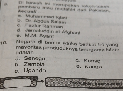 Di bawah ini merupakan tokoh-toko h 
g. pembaru atau mujtahid dari Pakistan.
kecuali ._
a. Muhammad Iqbal
b. Dr. Abdus Salam
c. Fazlur Rahman
d. Jamaluddin al-Afghani
e. M.M. Syarif
10. Negara di benua Afrika berikut ini yang
mayoritas penduduknya beragama Islam
adalah ....
a. Senegal d.Kenya
b. Zambia e. Kongo
c. Uganda
Pendidikan Agama Islam