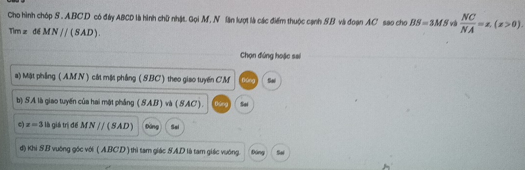 Cho hình chóp S . ABCD có đáy ABCD là hình chữ nhật. Gọi M, N lần lượt là các điểm thuộc cạnh SB và đoạn AC sao cho BS=3MS và  NC/NA =x, (z>0). 
Tìm x để MN//(SAD). 
Chọn đúng hoặc sai 
a) Mặt phầng ( AMN ) cất mặt phầng (SBC) theo giao tuyến CM 90ng Sai 
b) SA là giao tuyến của hai mặt phầng (SAB) và (SAC ). Đóng Sai 
c) x=3 là giá trị đế MN / / (SAD) Đứng Sal 
d) Khi SB vuông góc với ( ABCD ) thì tam giác SAD là tam giác vuông. Dúng Sal