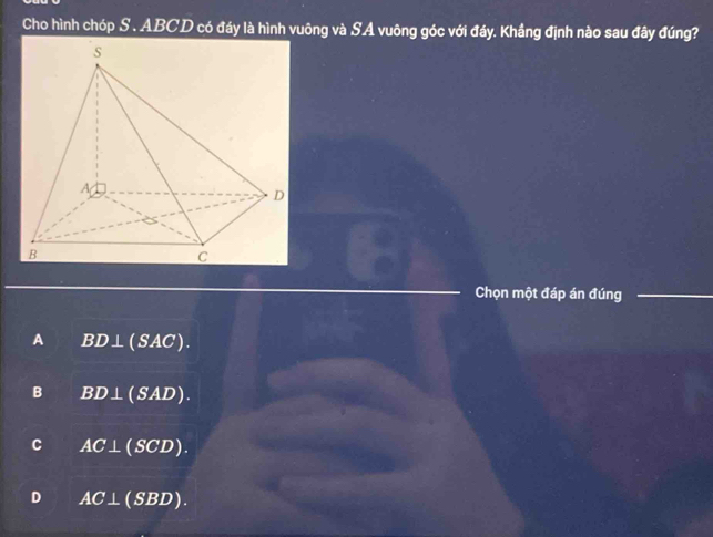 Cho hình chóp S . ABCD có đầy là hình vuông và SA vuông góc với đầy. Khẩng định nào sau đây đúng?
Chọn một đáp án đúng_
_
A BD⊥ (SAC).
B BD⊥ (SAD).
C AC⊥ (SCD).
D AC⊥ (SBD).