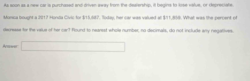 As soon as a new car is purchased and driven away from the dealership, it begins to lose value, or depreciate. 
Monica bought a 2017 Honda Civic for $15,687. Today, her car was valued at $11,859. What was the percent of 
decrease for the value of her car? Round to nearest whole number, no decimals, do not include any negatives. 
Answer: □