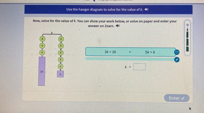 Use the hanger diagram to solve for the value of k. • 
Now, solve for the value of k. You can show your work below, or solve on paper and enter your 
answer on Zearn.
k k
k k
k k
3k+26 = 5k+6
k
k
k=□
26
6
Enter ✓