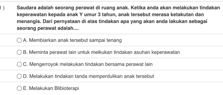 Saudara adalah seorang perawat di ruang anak. Ketika anda akan melakukan tindakan
keperawatan kepada anak Y umur 3 tahun, anak tersebut merasa ketakutan dan
menangis. Dari pernyataan di atas tindakan apa yang akan anda lakukan sebagai
seorang perawat adalah....
A. Membiarkan anak tersebut sampai tenang
B. Meminta perawat lain untuk melkukan tindakan asuhan keperawatan
C. Mengerroyok melakukan tindakan bersama perawat lain
D. Melakukan tindakan tanda memperdulikan anak tersebut
E. Melakukan Blibioterapi