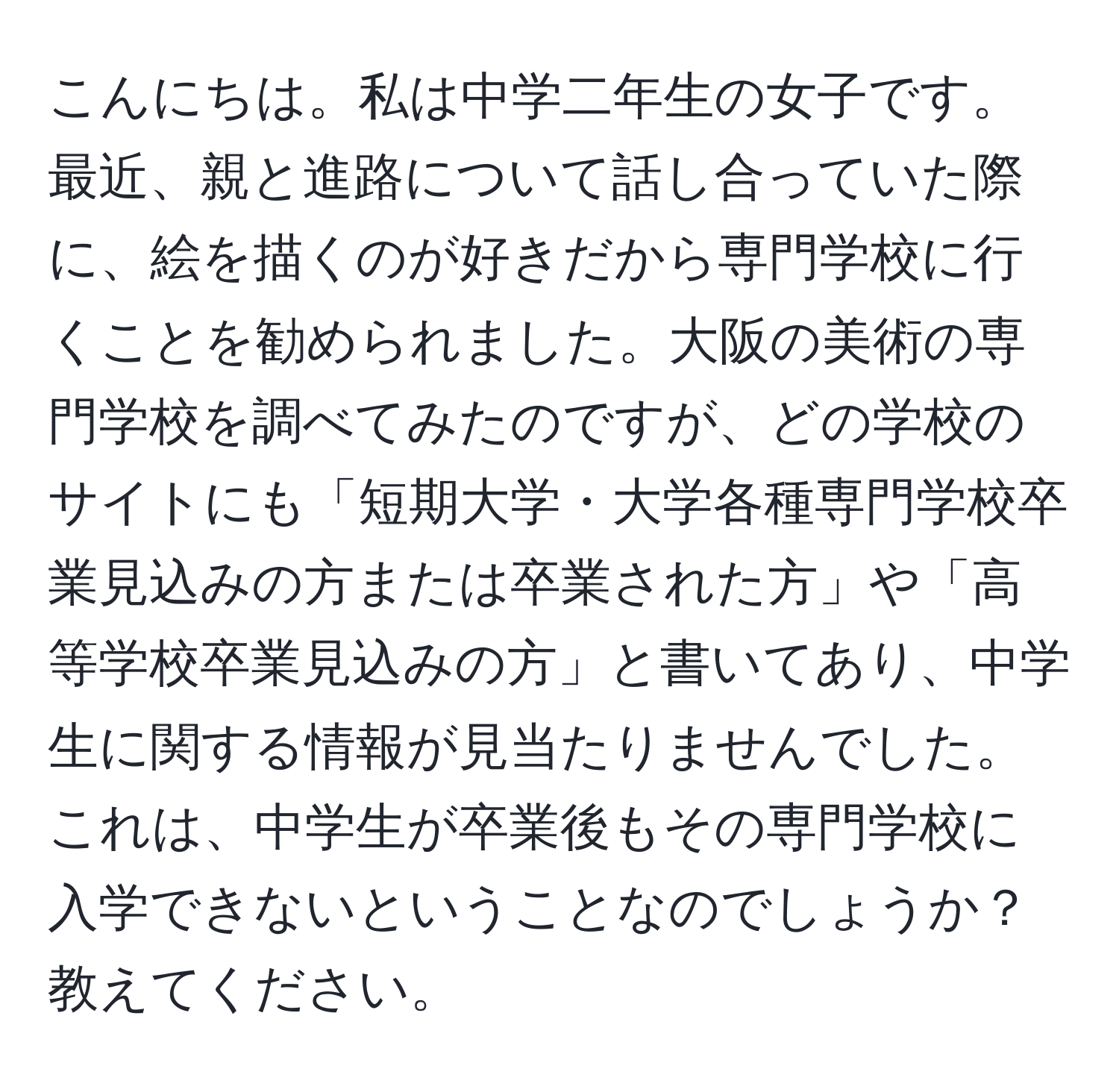 こんにちは。私は中学二年生の女子です。最近、親と進路について話し合っていた際に、絵を描くのが好きだから専門学校に行くことを勧められました。大阪の美術の専門学校を調べてみたのですが、どの学校のサイトにも「短期大学・大学各種専門学校卒業見込みの方または卒業された方」や「高等学校卒業見込みの方」と書いてあり、中学生に関する情報が見当たりませんでした。これは、中学生が卒業後もその専門学校に入学できないということなのでしょうか？教えてください。