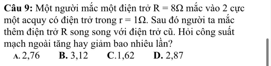 Một người mắc một điện trở R=8Omega mắc vào 2 cực
một acquy có điện trở trong r=1Omega. Sau đó người ta mắc
thêm điện trở R song song với điện trở cũ. Hỏi công suất
mạch ngoài tăng hay giảm bao nhiêu lần?
a. 2,76 B. 3,12 C. 1,62 D. 2,87