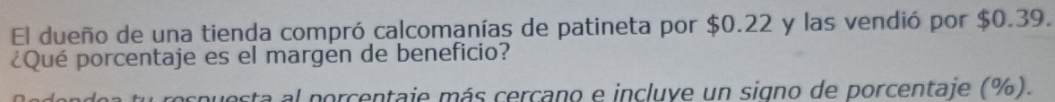 El dueño de una tienda compró calcomanías de patineta por $0.22 y las vendió por $0.39. 
¿Qué porcentaje es el margen de beneficio? 
la al porcentaie más cercano e incluve un signo de porcentaje (%).