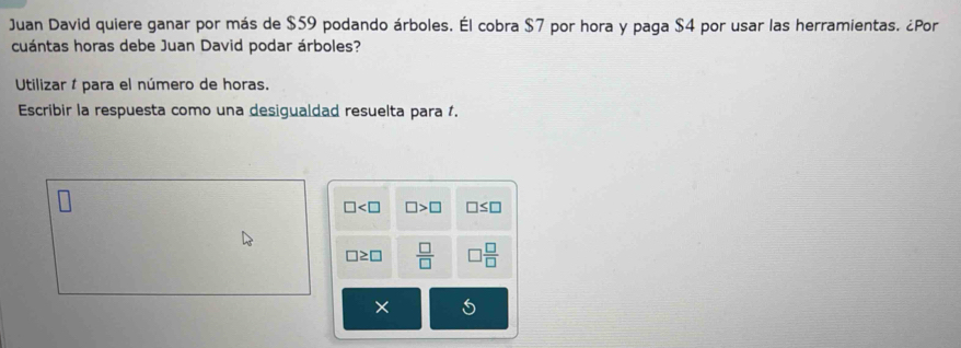 Juan David quiere ganar por más de $59 podando árboles. Él cobra $7 por hora y paga $4 por usar las herramientas. ¿Por 
cuántas horas debe Juan David podar árboles? 
Utilizar í para el número de horas. 
Escribir la respuesta como una desigualdad resuelta para 1.
□ □ >□ □ ≤ □
□ ≥ □  □ /□   □  □ /□  