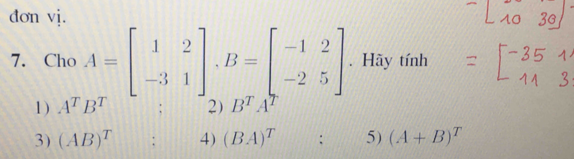 đơn vị. 
7. Cho A=beginbmatrix 1&2 -3&1endbmatrix , B=beginbmatrix -1&2 -2&5endbmatrix. Hãy tính 
1 ) A^TB^T 2) B^TA^T
3) (AB)^T : 4) (BA)^T : 5) (A+B)^T