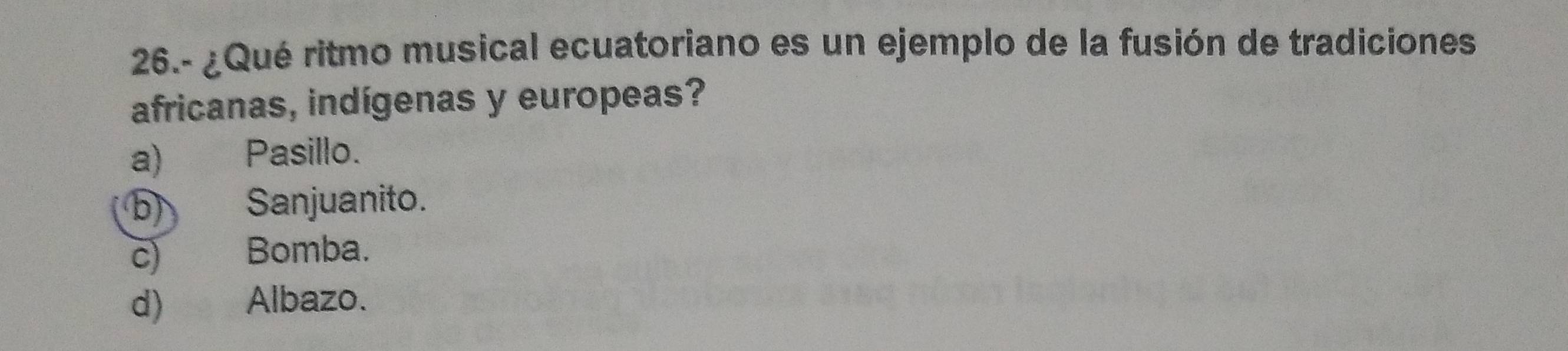 26.- ¿Qué ritmo musical ecuatoriano es un ejemplo de la fusión de tradiciones
africanas, indígenas y europeas?
a) Pasillo.
b) Sanjuanito.
c) Bomba.
d) Albazo.