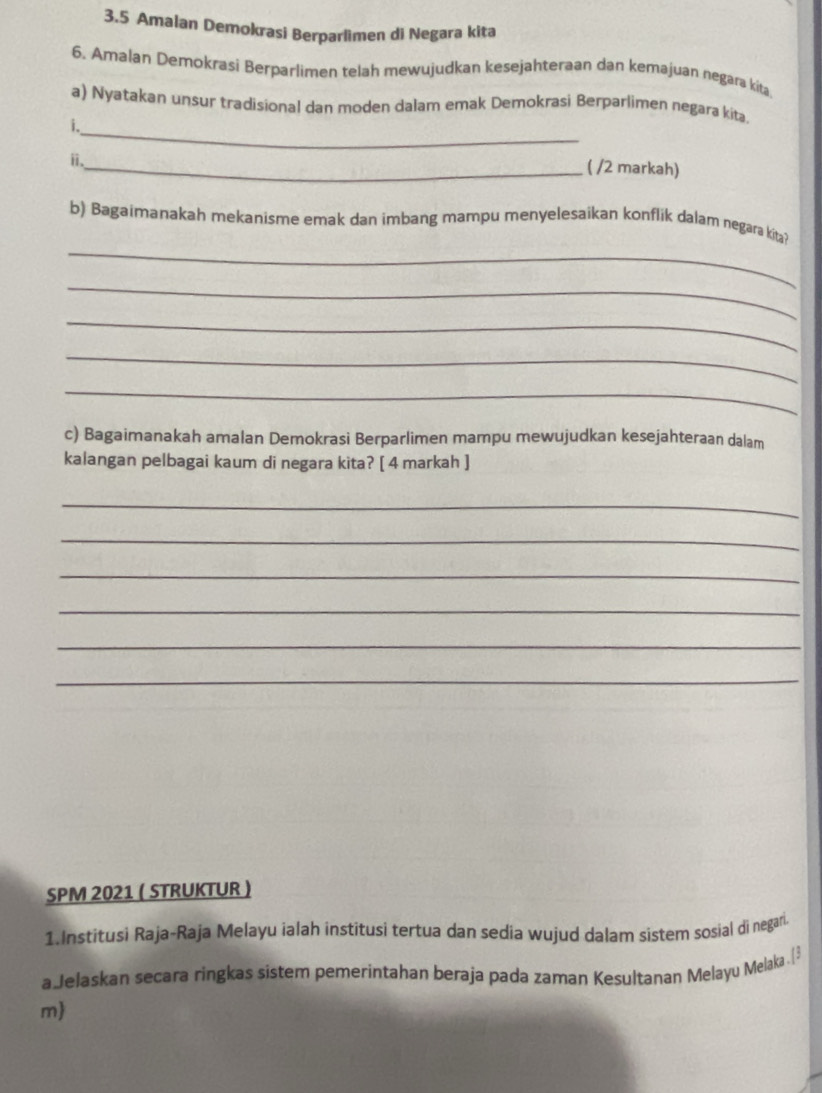 3.5 Amalan Demokrasi Berparlimen di Negara kita 
6. Amalan Demokrasi Berparlimen telah mewujudkan kesejahteraan dan kemajuan negara kita 
a) Nyatakan unsur tradisional dan moden dalam emak Demokrasi Berparlimen negara kita. 
i._ 
ⅱ. 
_( /2 markah) 
_ 
b) Bagaimanakah mekanisme emak dan imbang mampu menyelesaikan konflik dalam negara kita? 
_ 
_ 
_ 
_ 
c) Bagaimanakah amalan Demokrasi Berparlimen mampu mewujudkan kesejahteraan dalam 
kalangan pelbagai kaum di negara kita? [ 4 markah ] 
_ 
_ 
_ 
_ 
_ 
_ 
SPM 2021 ( STRUKTUR ) 
1.Institusi Raja-Raja Melayu ialah institusi tertua dan sedia wujud dalam sistem sosial di negari 
a Jelaskan secara ringkas sistem pemerintahan beraja pada zaman Kesultanan Melayu Melaka .[ 
m