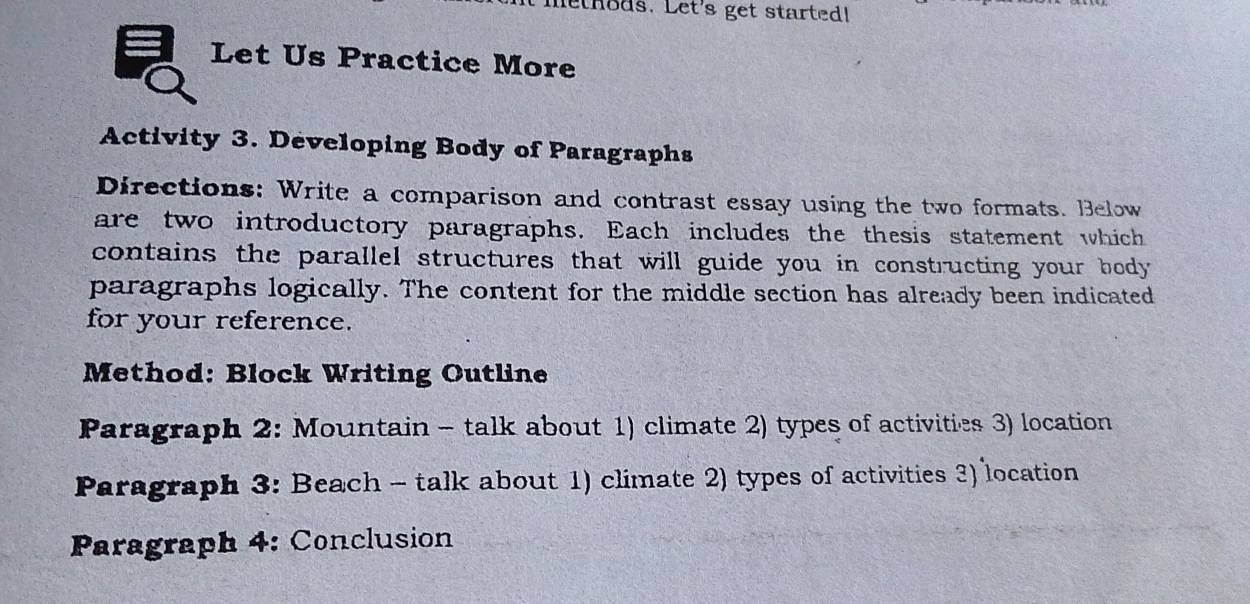 lethods. Let's get started! 
Let Us Practice More 
Activity 3. Developing Body of Paragraphs 
Directions: Write a comparison and contrast essay using the two formats. Below 
are two introductory paragraphs. Each includes the thesis statement which 
contains the parallel structures that will guide you in constructing your body 
paragraphs logically. The content for the middle section has already been indicated 
for your reference. 
Method: Block Writing Outline 
Paragraph 2: Mountain - talk about 1) climate 2) types of activities 3) location 
Paragraph 3: Beach - talk about 1) climate 2) types of activities 3) location 
Paragraph 4: Conclusion