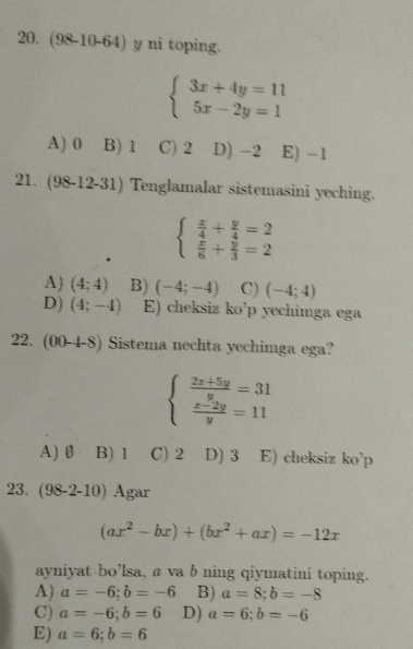 (98-10-64) y ni toping.
beginarrayl 3x+4y=11 5x-2y=1endarray.
A) 0 B) 1 C) 2 D) -2 E) -1
21. (98-12-31) Tenglamalar sistemasini yeching.
beginarrayl  x/4 + y/4 =2  x/6 + y/3 =2endarray.
A) (4;4) B) (-4;-4) C) (-4;4)
D) (4;-4) E) cheksiz ko’p yechimga ega
22. (00-4-8) Sistema nechta yechimga ega?
beginarrayl  (2x+5y)/y =31  (x-2y)/y =11endarray.
A) 0 B) 1 C) 2 D) 3 E) cheksiz ko’p
23. (98-2-10) Agar
(ax^2-bx)+(bx^2+ax)=-12x
ayniyat bo’lsa, a va b ning qiymatini toping.
A) a=-6; b=-6 B) a=8;b=-8
C) a=-6;b=6 D) a=6;b=-6
E) a=6; b=6