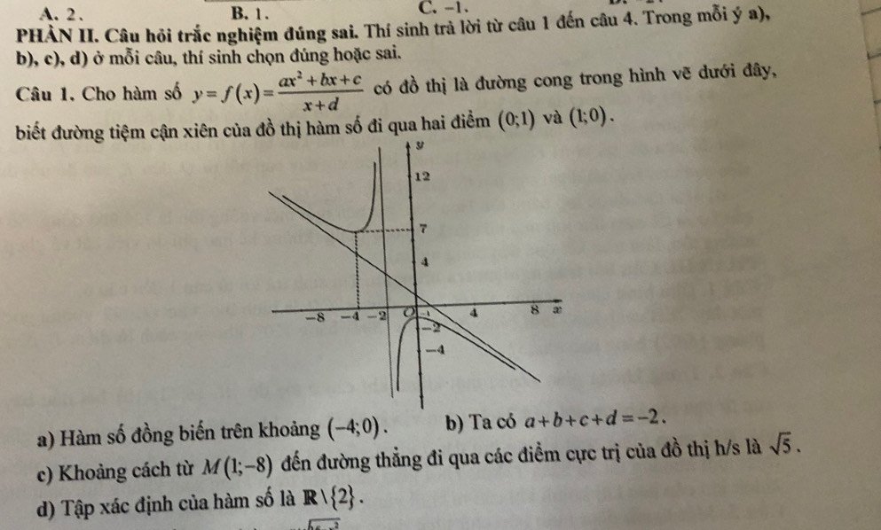 A. 2. B. 1. C. -1.
PHÀN II. Câu hỏi trắc nghiệm đúng sai. Thí sinh trả lời từ câu 1 đến câu 4. Trong mỗi ý a),
b), c), d) ở mỗi câu, thí sinh chọn đúng hoặc sai.
Câu 1. Cho hàm số y=f(x)= (ax^2+bx+c)/x+d  có đồ thị là đường cong trong hình vẽ dưới đây,
biết đường tiệm cận xiên của đồ thị hàm số đi qua hai điểm (0;1) và (1;0). 
a) Hàm số đồng biến trên khoảng (-4;0). b) Ta có a+b+c+d=-2. 
c) Khoảng cách từ M(1;-8) đến đường thẳng đi qua các điểm cực trị của đồ thị h/s là sqrt(5). 
d) Tập xác định của hàm số là R/ 2.