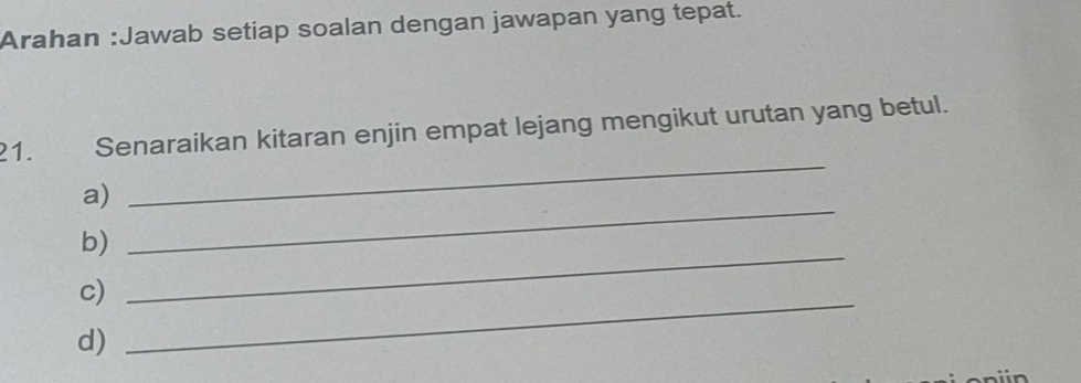 Arahan :Jawab setiap soalan dengan jawapan yang tepat. 
21. Senaraikan kitaran enjin empat lejang mengikut urutan yang betul. 
a) 
_ 
b) 
_ 
c)_ 
_ 
d)