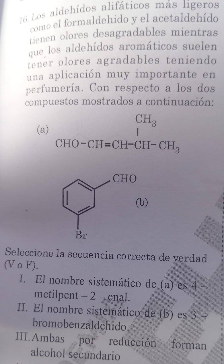 Los aldehídos alifáticos más ligeros
como el formaldehido y el acetaldehído
tienen olores desagradables mientras
que los aldehídos aromáticos suelen
tener olores agradables teniendo
una aplicación muy importante en
perfumería. Con respecto a los dos
compuestos mostrados a continuación:
CH_3
(a)
CHO-CH=CH-CH-CH_3
)
Seleccione la secuencia correcta de verdad
(Vcirc Fendpmatrix F).
I. El nombre sistemático de (a) es 7°
metilpent - 2 - enal.
II. El nombre sistemático de (b) es 3
bromobenzaldehido.
III.Ambas por reducción ad forman
alcohol secundario