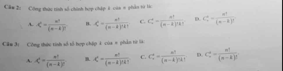 Công thức tính số chính hợp chập k của # phần tứ là:
A. A_n^(t=frac n!)(n-k)!. B. A_n^(k=frac n!)(n-k)!k!. C. C_n^(t=frac n!)(n-k)!k!. D. C_n^(4=frac n!)(n-k)!. 
Câu 3: Công thức tính số tổ hợp chập k của # phần tử là:
A. A_n^(t=frac n!)(n-k)!. B. A_n^(t=frac n!)(n-k)!k!. C. C_n^(t=frac n!)(n-k)!k!. D. C_n^(t=frac n!)(n-k)!.