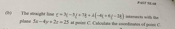 PAST YEAR 
(b) The straight line _ r=3_ i-5_ j+7_ k+lambda (-4_ i+6_ j-2_ k) intersects with the 
plane 5x-4y+2z=25 at point C. Calculate the coordinates of point C.