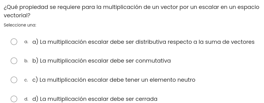 ¿Qué propiedad se requiere para la multiplicación de un vector por un escalar en un espacio
vectorial?
Seleccione una:
α. α) La multiplicación escalar debe ser distributiva respecto a la suma de vectores
b. b) La multiplicación escalar debe ser conmutativa
c. c) La multiplicación escalar debe tener un elemento neutro
d. d) La multiplicación escalar debe ser cerrada