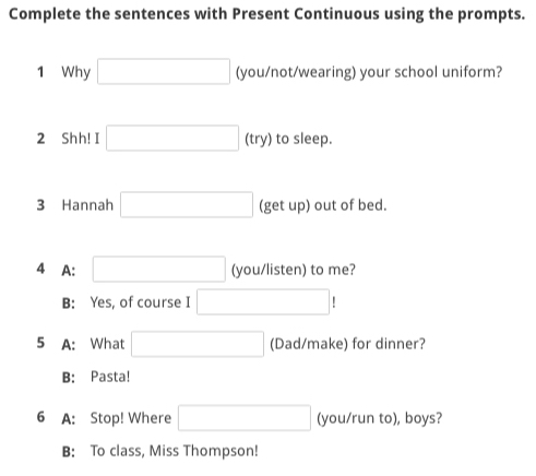 Complete the sentences with Present Continuous using the prompts.
1 Why □ (you/not/wearing) your school uniform?
2 Shh! I □ (try) to sleep.
3 Hannah □ (getup) ) out of bed.
4 A: □ (you/listen) to me?
B: Yes, of course I □ !
5 A: What □ (Dad/make) for dinner?
B: Pasta!
6 A: Stop! Where □ (you/run to), boys?
B: To class, Miss Thompson!