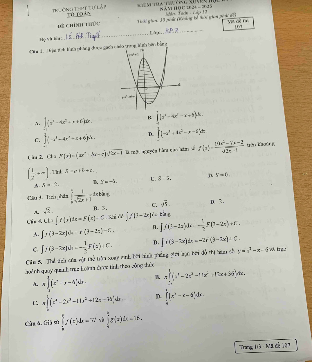 TRƯỜNG THPT TU Kiêm Tra thường xuyên họ
NÄM HQC 2024 - 2025
toán  Môn: Toán - Lớp 12
đẻ Chính thức  Thời gian: 30 phút (Không kế thời gian phát đề)
Mã đề thi
Lớp:.._ 107
Họ và tên:..
_
Câu 1. Diện tích hình phẳng được gạch ong hình bên bằng
A. ∈tlimits _0^(2(x^3)-4x^2+x+6)dx. B. ∈t^(2^2(x^3)-4x^2-x+6)dx.
C. ∈tlimits _(-1)^2(-x^3-4x^2+x+6)dx.
D. ∈tlimits _(-1)^2(-x^3+4x^2-x-6)dx.
Câu 2. Cho F(x)=(ax^2+bx+c)sqrt(2x-1) là một nguyên hàm của hàm số f(x)= (10x^2-7x-2)/sqrt(2x-1)  trên khoảng
( 1/2 ;+∈fty ). Tính S=a+b+c.
B. S=-6. C. S=3. D. S=0.
A. S=-2.
Câu 3. Tích phân ∈tlimits _0^(4frac 1)sqrt(2x+1) dx bằng
C. sqrt(5).
D. 2 .
A. sqrt(2).
B. 3 .
Câu 4. Cho ∈t f(x)dx=F(x)+C Khi đó ∈t f(3-2x) dx bằng
A. ∈t f(3-2x)dx=F(3-2x)+C.
B. ∈t f(3-2x)dx=- 1/2 F(3-2x)+C.
C. ∈t f(3-2x)dx=- 1/2 F(x)+C.
D. ∈t f(3-2x)dx=-2F(3-2x)+C.
Câu 5. Thể tích của vật thể tròn xoay sinh bởi hình phẳng giới hạn bởi đồ thị hàm số y=x^2-x-6 và trục
hoành quay quanh trục hoành được tính theo công thức
A. π ∈tlimits _(-2)^3(x^2-x-6)dx.
B. π ∈tlimits _(-2)^3(x^4-2x^3-11x^2+12x+36)dx
C. π ∈tlimits _0^(1(x^4)-2x^3-11x^2+12x+36)dx.
D. ∈tlimits _0^(1(x^2)-x-6)dx.
Câu 6. Giả sử ∈tlimits _0^9f(x)dx=37 và ∈tlimits _9^0g(x)dx=16.
Trang 1/3 - Mã đề 107