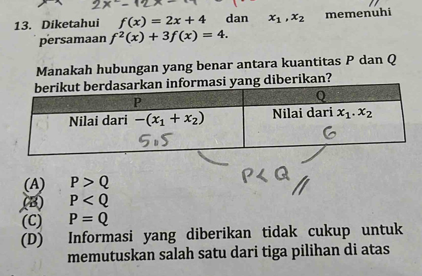 Diketahui f(x)=2x+4 dan x_1,x_2 memenuhi
persamaan f^2(x)+3f(x)=4.
Manakah hubungan yang benar antara kuantitas P dan Q
ang diberikan?
(A) P>Q
(B) P
(C) P=Q
(D) Informasi yang diberikan tidak cukup untuk
memutuskan salah satu dari tiga pilihan di atas