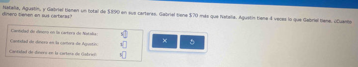 Natalia, Agustín, y Gabriel tienen un total de $890 en sus carteras. Gabriel tiene $70 más que Natalia. Agustín tiene 4 veces lo que Gabriel tiene. ¿Cuanto 
dinero tienen en sus carteras? 
Cantidad de dinero en la cartera de Natalia: s□
Cantidad de dinero en la cartera de Agustín: $□ × 
Cantidad de dinero en la cartera de Gabriel: $□