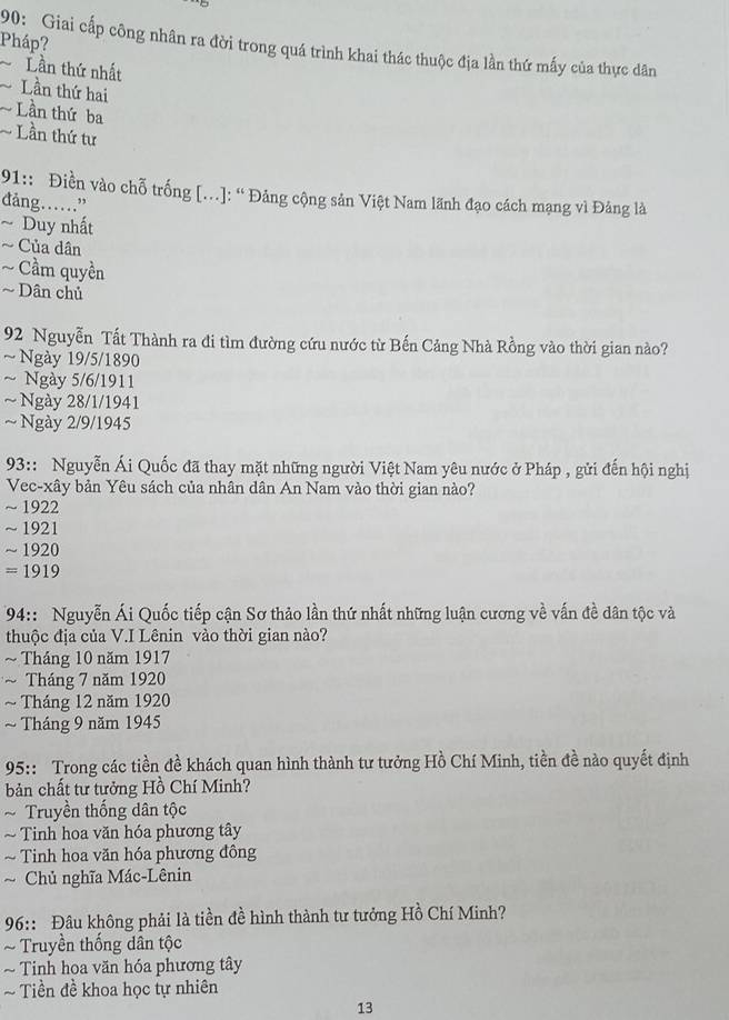 Pháp?
90: Giai cấp công nhân ra đời trong quá trình khai thác thuộc địa lần thứ mấy của thực dân
Lần thứ nhất
Lần thứ hai
~ Lần thứ ba
Lần thứ tư
91:: Điền vào chỗ trống [.]: “ Đảng cộng sản Việt Nam lãnh đạo cách mạng vì Đảng là
đảng……”
~ Duy nhất
~ Của dân
~ Cầm quyền
~ Dân chủ
92 Nguyễn Tất Thành ra đi tìm đường cứu nước từ Bến Cảng Nhà Rồng vào thời gian nào?
~Ngày 19/5/1890
~ Ngày 5/6/1911
~ Ngày 28/1/1941
~ Ngày 2/9/1945
93:: Nguyễn Ái Quốc đã thay mặt những người Việt Nam yêu nước ở Pháp , gửi đến hội nghị
Vec-xây bản Yêu sách của nhân dân An Nam vào thời gian nào?
~ 1922
~ 1921
~ 1920
= 1919
* 94:: Nguyễn Ái Quốc tiếp cận Sơ thảo lần thứ nhất những luận cương về vấn đề dân tộc và
thuộc địa của V.I Lênin vào thời gian nào?
~ Tháng 10 năm 1917
~ Tháng 7 năm 1920
~ Tháng 12 năm 1920
~ Tháng 9 năm 1945
95:: Trong các tiền đề khách quan hình thành tư tưởng Hồ Chí Minh, tiền đề nào quyết định
bản chất tư tưởng Hồ Chí Minh?
* Truyền thống dân tộc
~ Tinh hoa văn hóa phương tây
~ Tinh hoa văn hóa phương đông
~ Chủ nghĩa Mác-Lênin
* 96:: Đâu không phải là tiền đề hình thành tư tưởng Hồ Chí Minh?
~ Truyền thống dân tộc
Tinh hoa văn hóa phương tây
Tiền đề khoa học tự nhiên
13