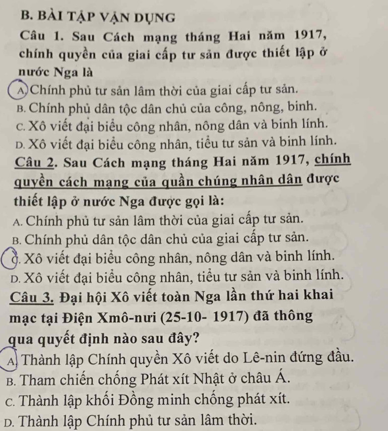 bài tập vận dụng
Câu 1. Sau Cách mạng tháng Hai năm 1917,
chính quyền của giai cấp tư sản được thiết lập ở
nước Nga là
A Chính phủ tư sản lâm thời của giai cấp tư sản.
B. Chính phủ dân tộc dân chủ của công, nông, binh.
c. Xô viết đại biểu công nhân, nông dân và binh lính.
D. Xô viết đại biểu công nhân, tiểu tư sản và binh lính.
Câu 2. Sau Cách mạng tháng Hai năm 1917, chính
quyền cách mạng của quần chúng nhân dân được
thiết lập ở nước Nga được gọi là:
A. Chính phủ tư sản lâm thời của giai cấp tư sản.
B. Chính phủ dân tộc dân chủ của giai cấp tư sản.
Ở. Xô viết đại biểu công nhân, nông dân và binh lính.
D. Xô viết đại biểu công nhân, tiểu tư sản và binh lính.
Câu 3. Đại hội Xô viết toàn Nga lần thứ hai khai
mạc tại Điện Xmô-nưi (25-10- 1917) đã thông
qua quyết định nào sau đây?
A Thành lập Chính quyền Xô viết do Lê-nin đứng đầu.
B. Tham chiến chống Phát xít Nhật ở châu Á.
c. Thành lập khối Đồng minh chống phát xít.
D. Thành lập Chính phủ tư sản lâm thời.