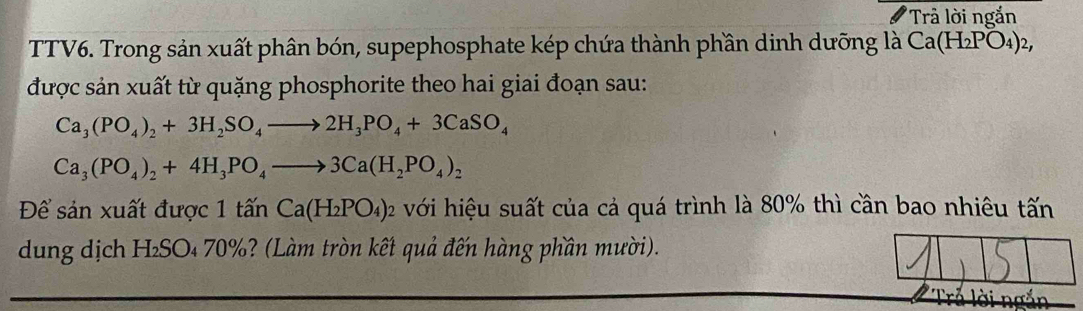 'Trả lời ngắn 
TTV6. Trong sản xuất phân bón, supephosphate kép chứa thành phần dinh dưỡng là Ca(H_2PO_4)_2, 
được sản xuất từ quặng phosphorite theo hai giai đoạn sau:
Ca_3(PO_4)_2+3H_2SO_4to 2H_3PO_4+3CaSO_4
Ca_3(PO_4)_2+4H_3PO_4to 3Ca(H_2PO_4)_2
Để sản xuất được 1 that a'nCa(H_2PO_4)_2 với hiệu suất của cả quá trình là 80% thì cần bao nhiêu tấn 
dung dịch H₂SO₄ 70%? (Làm tròn kết quả đến hàng phần mười).