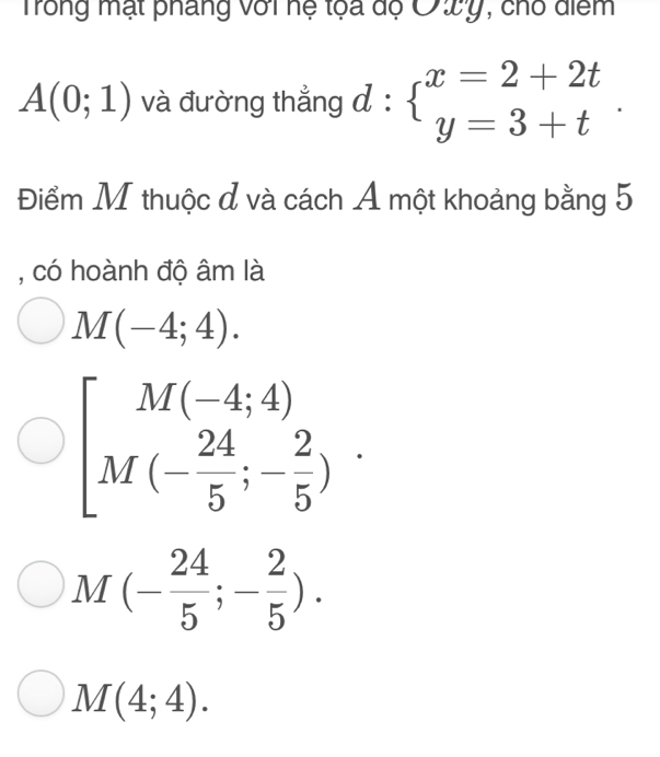 Trong mạt pháng với hệ tọa độ Ởwy, cho diểm
A(0;1) và đường thẳng đ : beginarrayl x=2+2t y=3+tendarray.. beginarrayr . .endarray
Điểm M thuộc đ và cách Á một khoảng bằng 5
, có hoành độ âm là
M(-4;4).
beginbmatrix M(-4;4) M(- 24/5 ;- 2/5 )endarray..
M(- 24/5 ;- 2/5 ).
M(4;4).