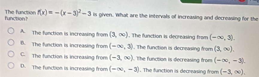 The function f(x)=-(x-3)^2-3 is given. What are the intervals of increasing and decreasing for the
function?
A The function is increasing from (3,∈fty ). The function is decreasing from (-∈fty ,3).
B. The function is increasing from (-∈fty ,3) 、 The function is decreasing from (3,∈fty ).
C. The function is increasing from (-3,∈fty ). The function is decreasing from (-∈fty ,-3).
D. The function is increasing from (-∈fty ,-3).The function is decreasing from (-3,∈fty ).