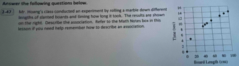 Answer the following questions below. 
2-47. Mr. Hoang's class conducted an experiment by rolling a marble down different 
lengths of slanted boards and timing how long it took. The results are shown 
on the right. Describe the association. Refer to the Math Notes box in this 
lesson if you need help remember how to describe an association. 
0