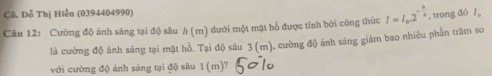 Cô. Dỗ Thị Hiển (0394404990) 
Câu 12: Cường độ ảnh sáng tại độ sâu / (m) dưới một mặt hồ được tính bởi công thức I=I_0.2^(-frac h)4 , trong đó l_0
là cường độ ảnh sáng tại mặt hồ. Tại độ sâu 3 (m), cường độ ánh sáng giảm bao nhiêu phần trậm sơ 
với cường độ ảnh sáng tại độ sâu 1 (m)?